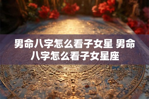 男命八字怎么看子女星 男命八字怎么看子女星座 男命八字怎么看子女星 男命八字怎么看子女星座
