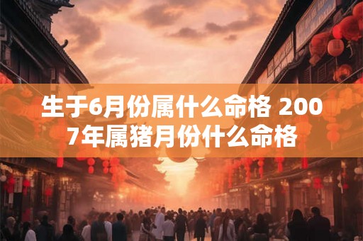 生于6月份属什么命格 2007年属猪月份什么命格 生于6月份属什么命格 2007年属猪月份什么命格