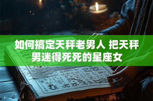 如何搞定天秤老男人 把天秤男迷得死死的星座女 如何搞定天秤老男人 把天秤男迷得死死的星座女