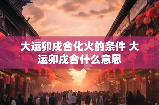 大运卯戌合化火的条件 大运卯戌合什么意思