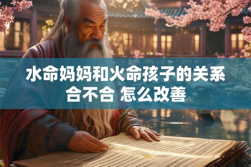 水命妈妈和火命孩子的关系合不合 怎么改善 水命妈妈和火命孩子的关系合不合 怎么改善