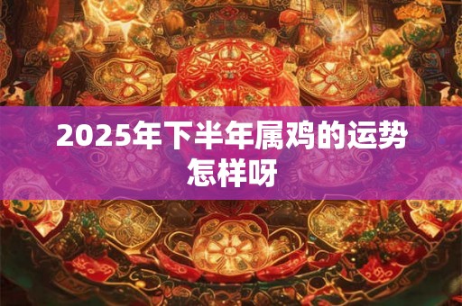 2025年下半年属鸡的运势怎样呀 2025年下半年属鸡的运势怎样呀