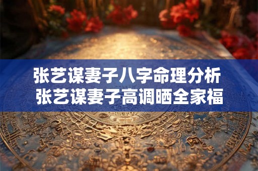 张艺谋妻子八字命理分析 张艺谋妻子高调晒全家福 张艺谋妻子八字命理分析 张艺谋妻子高调晒全家福