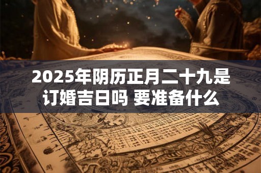 2025年阴历正月二十九是订婚吉日吗 要准备什么 2025年阴历正月二十九是订婚吉日吗 要准备什么
