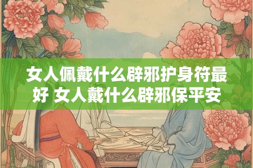女人佩戴什么辟邪护身符最好 女人戴什么辟邪保平安健康 女人佩戴什么辟邪护身符最好 女人戴什么辟邪保平安健康