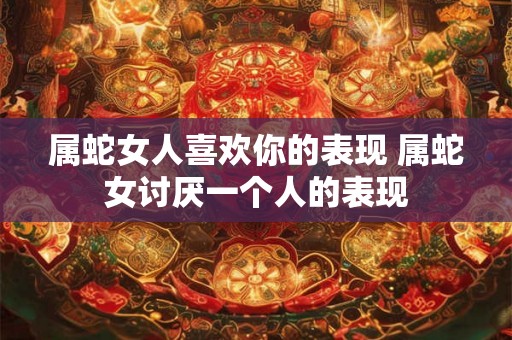 属蛇女人喜欢你的表现 属蛇女讨厌一个人的表现