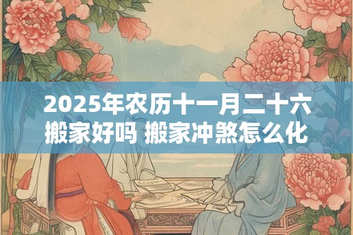 2025年农历十一月二十六搬家好吗 搬家冲煞怎么化解 2025年农历十一月二十六搬家好吗 搬家冲煞怎么化解