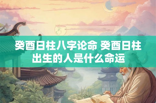癸酉日柱八字论命 癸酉日柱出生的人是什么命运 癸酉日柱八字论命 癸酉日柱出生的人是什么命运