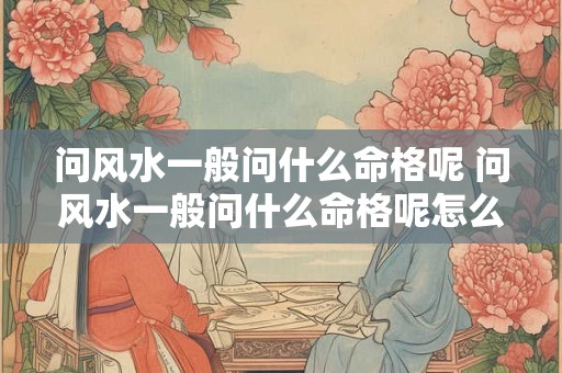 问风水一般问什么命格呢 问风水一般问什么命格呢怎么问 问风水一般问什么命格呢 问风水一般问什么命格呢怎么问
