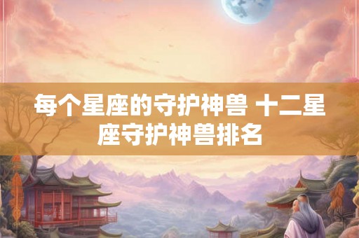 每个星座的守护神兽 十二星座守护神兽排名 每个星座的守护神兽 十二星座守护神兽排名