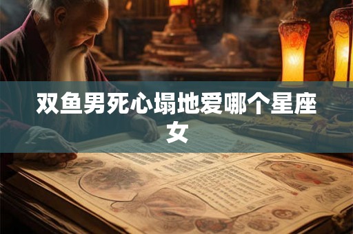 双鱼男死心塌地爱哪个星座女 双鱼男死心塌地爱哪个星座女