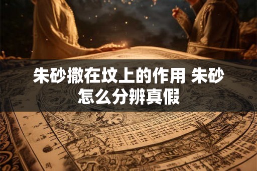 朱砂撒在坟上的作用 朱砂怎么分辨真假 朱砂撒在坟上的作用 朱砂怎么分辨真假
