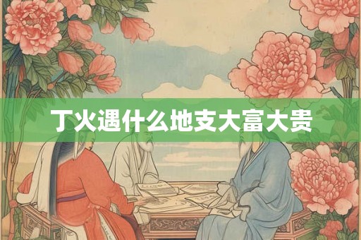 丁火遇什么地支大富大贵 丁火遇什么地支大富大贵