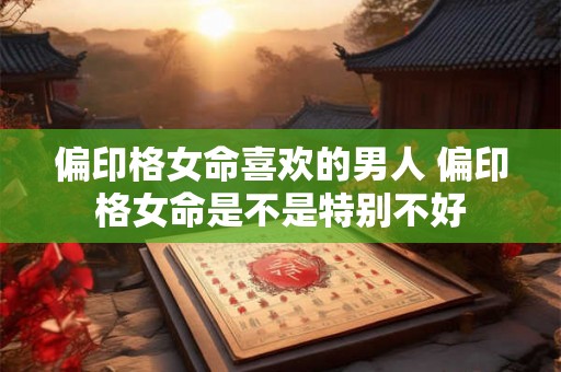 偏印格女命喜欢的男人 偏印格女命是不是特别不好 偏印格女命喜欢的男人 偏印格女命是不是特别不好