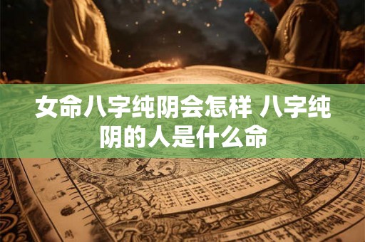 女命八字纯阴会怎样 八字纯阴的人是什么命 女命八字纯阴会怎样 八字纯阴的人是什么命