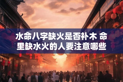 水命八字缺火是否补木 命里缺水火的人要注意哪些 水命八字缺火是否补木 命里缺水火的人要注意哪些