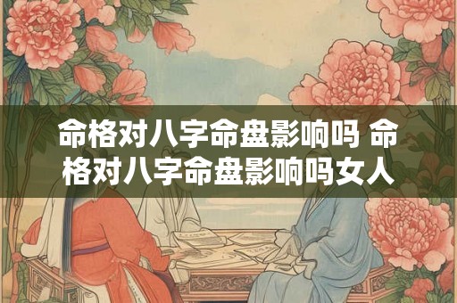 命格对八字命盘影响吗 命格对八字命盘影响吗女人 命格对八字命盘影响吗 命格对八字命盘影响吗女人