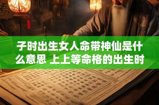 子时出生女人命带神仙是什么意思 上上等命格的出生时辰 子时出生女人命带神仙是什么意思 上上等命格的出生时辰