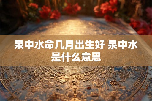 泉中水命几月出生好 泉中水是什么意思 泉中水命几月出生好 泉中水是什么意思