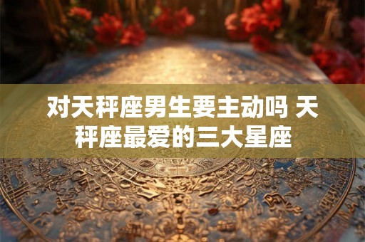对天秤座男生要主动吗 天秤座最爱的三大星座