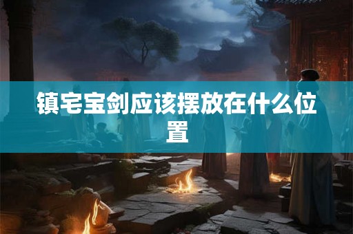 镇宅宝剑应该摆放在什么位置 镇宅宝剑应该摆放在什么位置