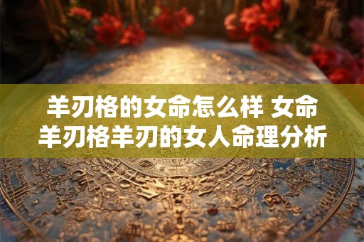 羊刃格的女命怎么样 女命羊刃格羊刃的女人命理分析