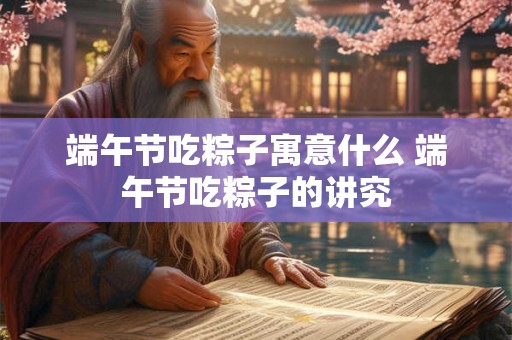 端午节吃粽子寓意什么 端午节吃粽子的讲究 端午节吃粽子寓意什么 端午节吃粽子的讲究