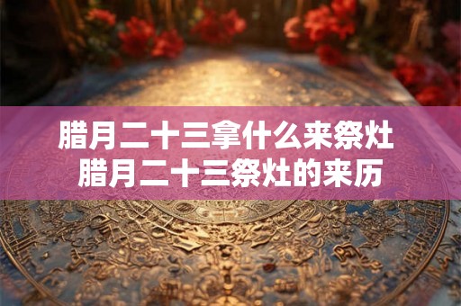 腊月二十三拿什么来祭灶 腊月二十三祭灶的来历