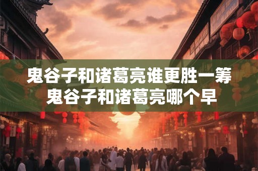 鬼谷子和诸葛亮谁更胜一筹 鬼谷子和诸葛亮哪个早 鬼谷子和诸葛亮谁更胜一筹 鬼谷子和诸葛亮哪个早
