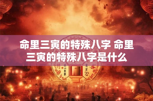命里三寅的特殊八字 命里三寅的特殊八字是什么 命里三寅的特殊八字 命里三寅的特殊八字是什么