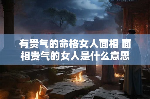 有贵气的命格女人面相 面相贵气的女人是什么意思 有贵气的命格女人面相 面相贵气的女人是什么意思