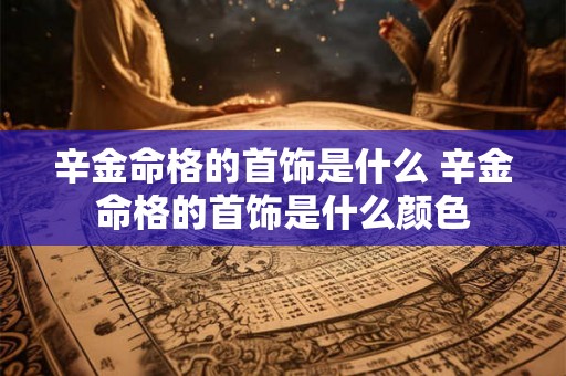 辛金命格的首饰是什么 辛金命格的首饰是什么颜色 辛金命格的首饰是什么 辛金命格的首饰是什么颜色