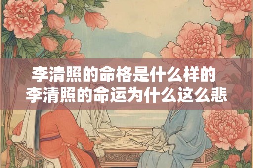 李清照的命格是什么样的 李清照的命运为什么这么悲惨 李清照的命格是什么样的 李清照的命运为什么这么悲惨