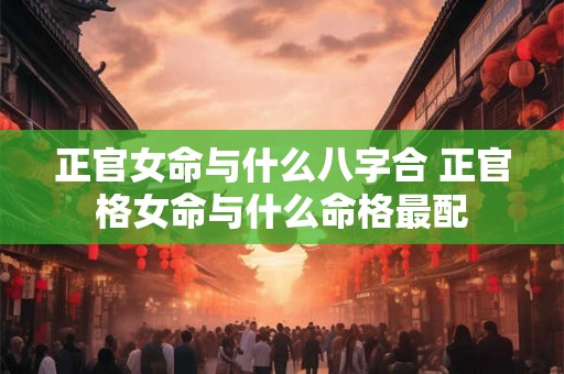 正官女命与什么八字合 正官格女命与什么命格最配 正官女命与什么八字合 正官格女命与什么命格最配