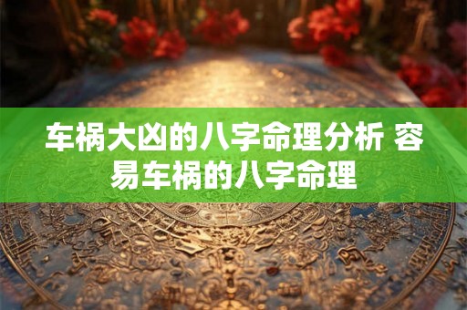 车祸大凶的八字命理分析 容易车祸的八字命理 车祸大凶的八字命理分析 容易车祸的八字命理