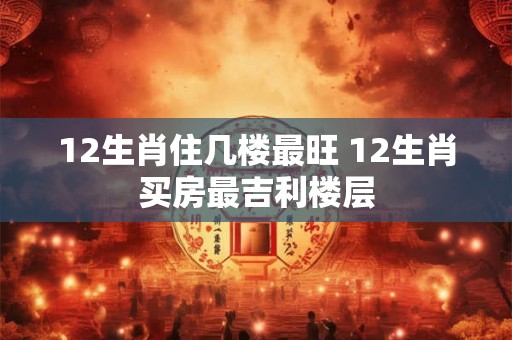 12生肖住几楼最旺 12生肖买房最吉利楼层 12生肖住几楼最旺 12生肖买房最吉利楼层