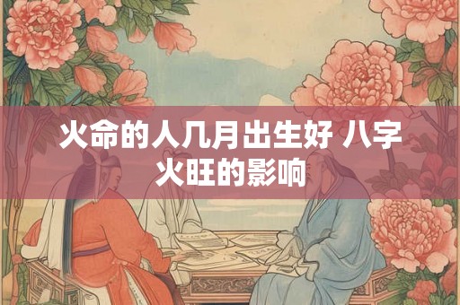 火命的人几月出生好 八字火旺的影响 火命的人几月出生好 八字火旺的影响
