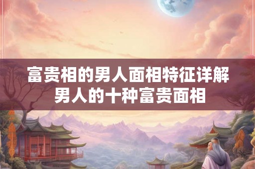 富贵相的男人面相特征详解 男人的十种富贵面相 富贵相的男人面相特征详解 男人的十种富贵面相