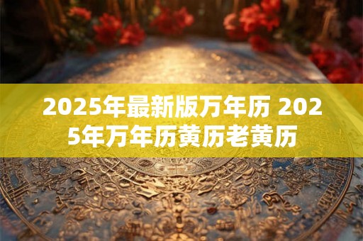 2025年最新版万年历 2025年万年历黄历老黄历 2025年最新版万年历 2025年万年历黄历老黄历