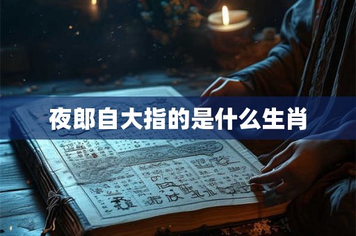 夜郎自大指的是什么生肖 夜郎自大指的是什么生肖