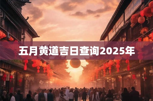 五月黄道吉日查询2025年 五月黄道吉日查询2025年