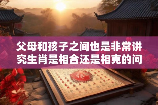 父母和孩子之间也是非常讲究生肖是相合还是相克的问题的 父母和孩子之间也是非常讲究生肖是相合还是相克的问题的
