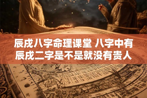 辰戌八字命理课堂 八字中有辰戌二字是不是就没有贵人了 辰戌八字命理课堂 八字中有辰戌二字是不是就没有贵人了
