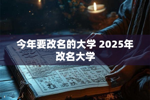 今年要改名的大学 2025年改名大学 今年要改名的大学 2025年改名大学