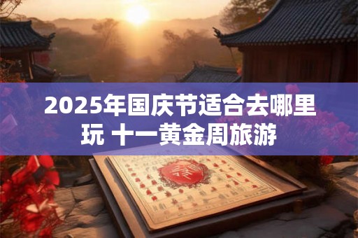 2025年国庆节适合去哪里玩 十一黄金周旅游 2025年国庆节适合去哪里玩 十一黄金周旅游