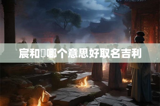 宸和莀哪个意思好取名吉利 宸和莀哪个意思好取名吉利