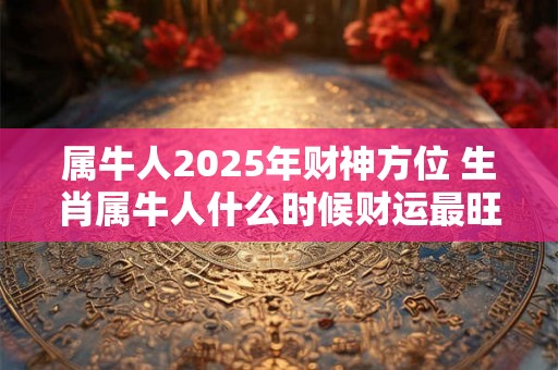 属牛人2025年财神方位 生肖属牛人什么时候财运最旺 属牛人2025年财神方位 生肖属牛人什么时候财运最旺