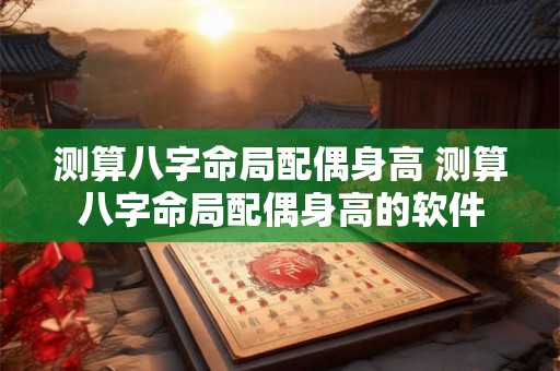 测算八字命局配偶身高 测算八字命局配偶身高的软件 测算八字命局配偶身高 测算八字命局配偶身高的软件