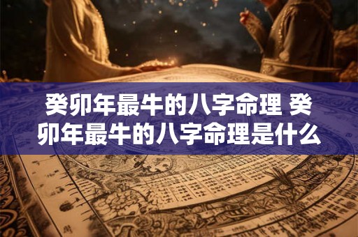 癸卯年最牛的八字命理 癸卯年最牛的八字命理是什么 癸卯年最牛的八字命理 癸卯年最牛的八字命理是什么