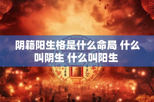 阴籍阳生格是什么命局 什么叫阴生 什么叫阳生 阴籍阳生格是什么命局 什么叫阴生 什么叫阳生